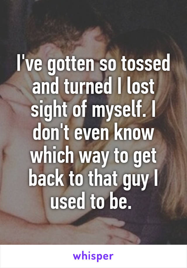 I've gotten so tossed and turned I lost sight of myself. I don't even know which way to get back to that guy I used to be. 