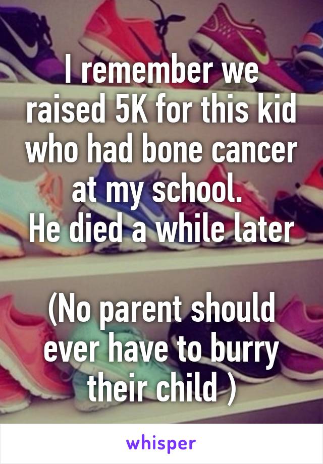 I remember we raised 5K for this kid who had bone cancer at my school. 
He died a while later 
(No parent should ever have to burry their child )