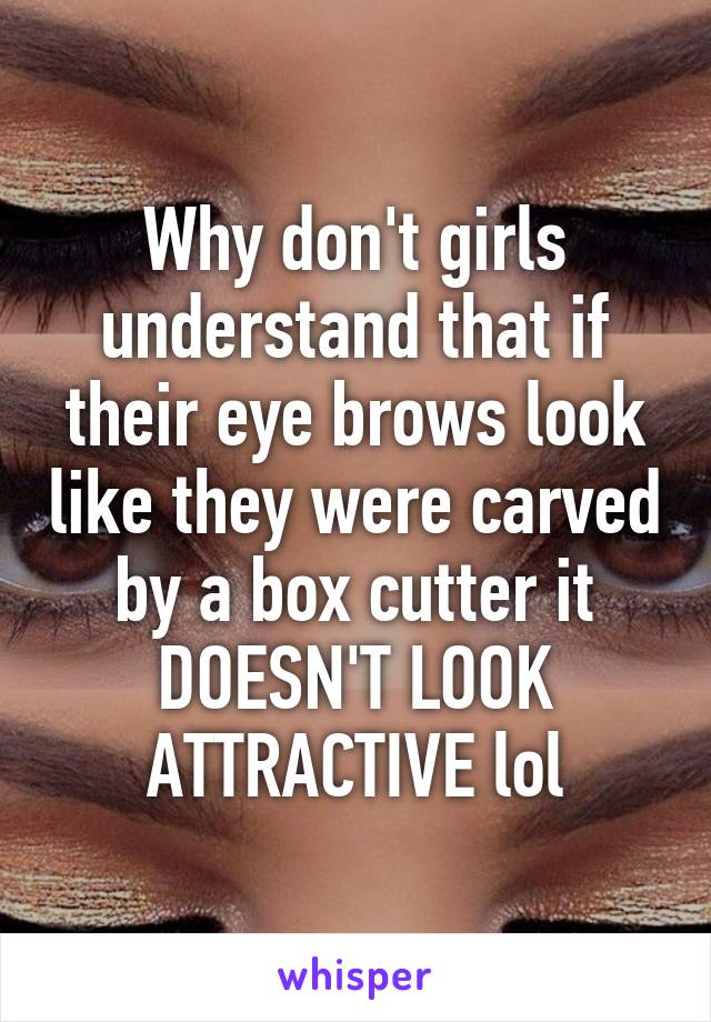 Why don't girls understand that if their eye brows look like they were carved by a box cutter it DOESN'T LOOK ATTRACTIVE lol