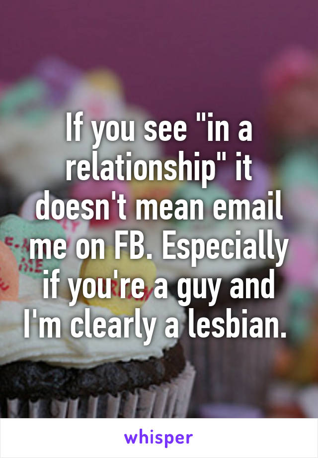 If you see "in a relationship" it doesn't mean email me on FB. Especially if you're a guy and I'm clearly a lesbian. 