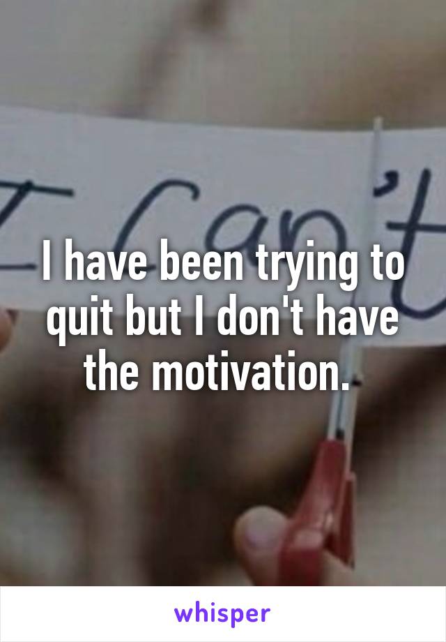 I have been trying to quit but I don't have the motivation. 