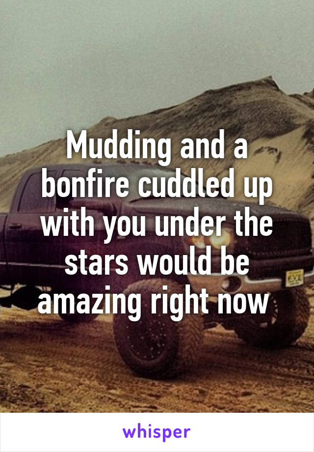 Mudding and a bonfire cuddled up with you under the stars would be amazing right now 