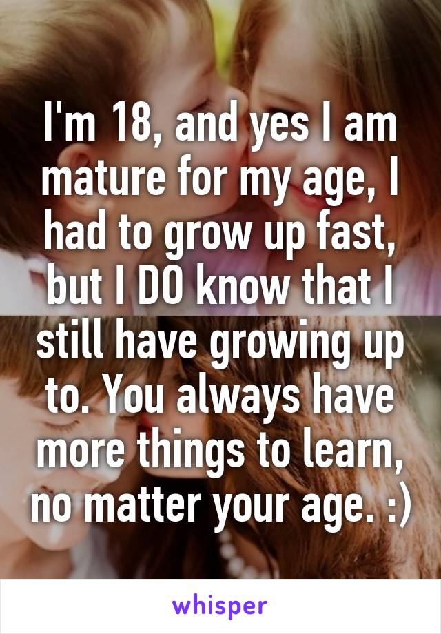 I'm 18, and yes I am mature for my age, I had to grow up fast, but I DO know that I still have growing up to. You always have more things to learn, no matter your age. :)