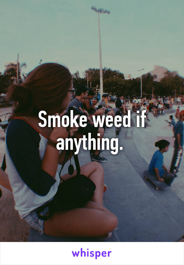Smoke weed if anything. 