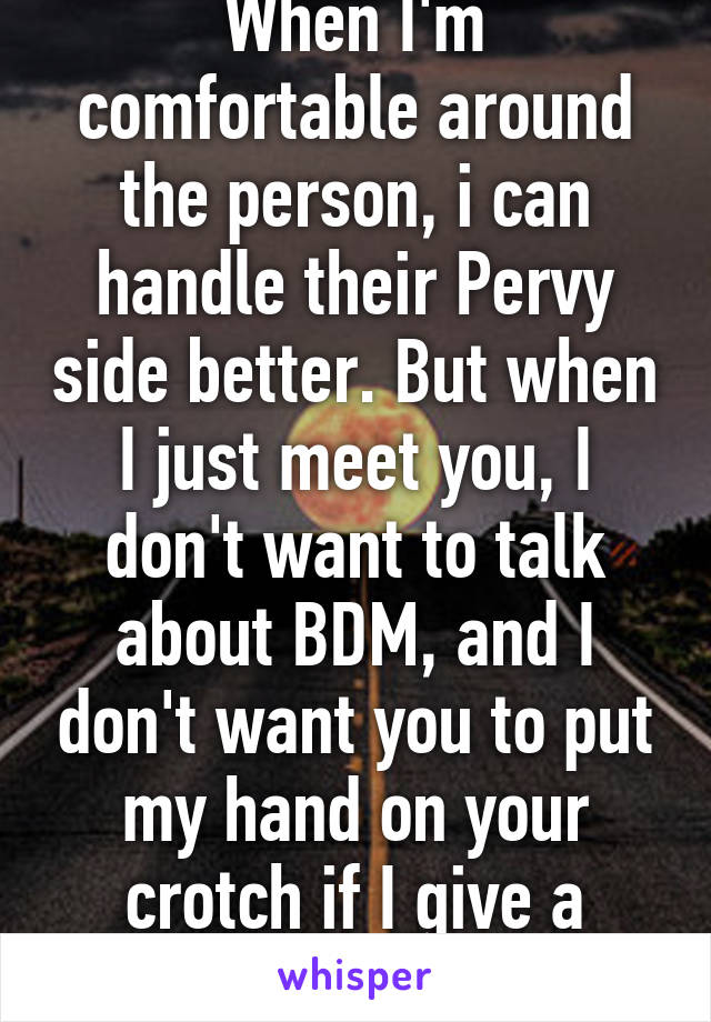 When I'm comfortable around the person, i can handle their Pervy side better. But when I just meet you, I don't want to talk about BDM, and I don't want you to put my hand on your crotch if I give a goodnight kiss.