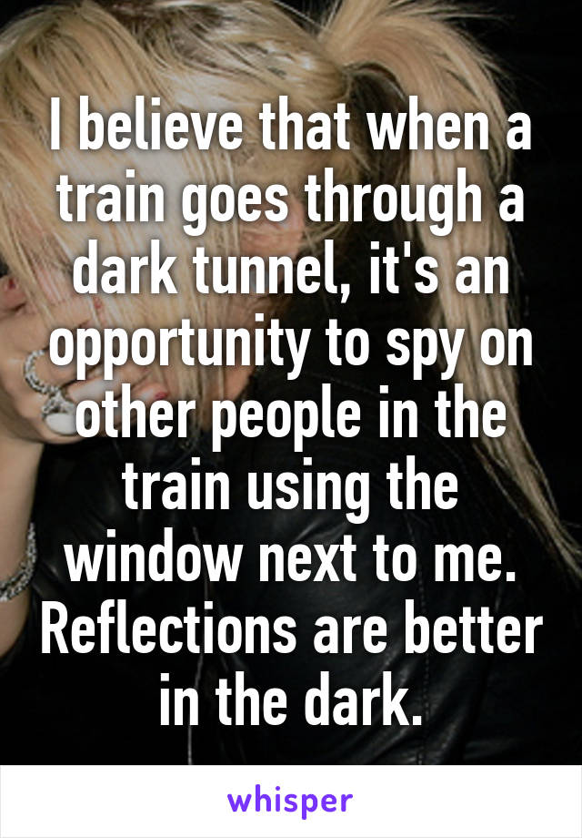 I believe that when a train goes through a dark tunnel, it's an opportunity to spy on other people in the train using the window next to me. Reflections are better in the dark.