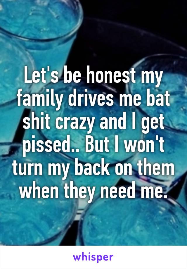 Let's be honest my family drives me bat shit crazy and I get pissed.. But I won't turn my back on them when they need me.