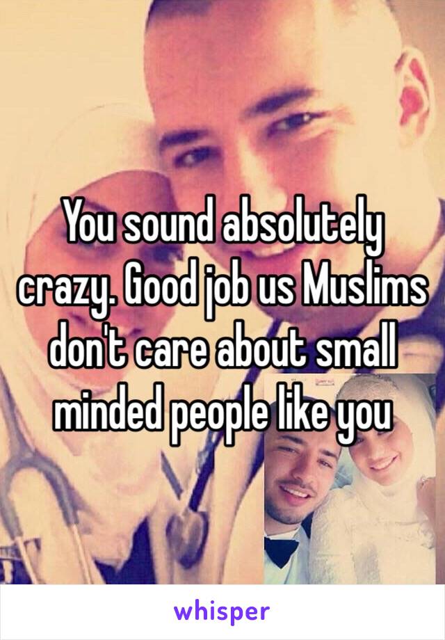 You sound absolutely crazy. Good job us Muslims don't care about small minded people like you 