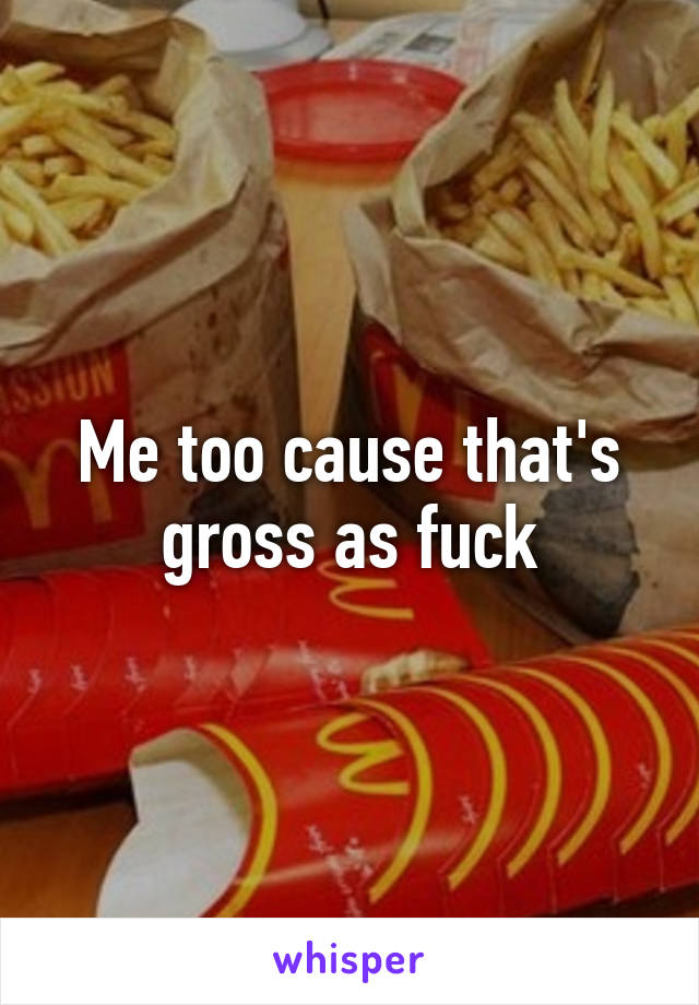 Me too cause that's gross as fuck