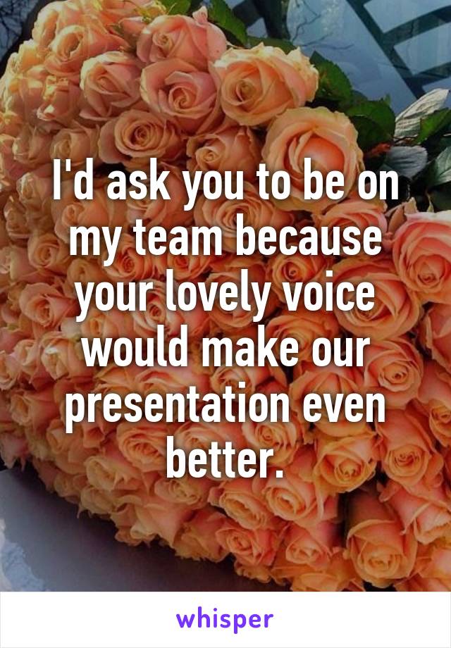 I'd ask you to be on my team because your lovely voice would make our presentation even better.