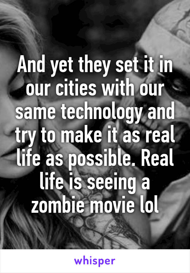 And yet they set it in our cities with our same technology and try to make it as real life as possible. Real life is seeing a zombie movie lol