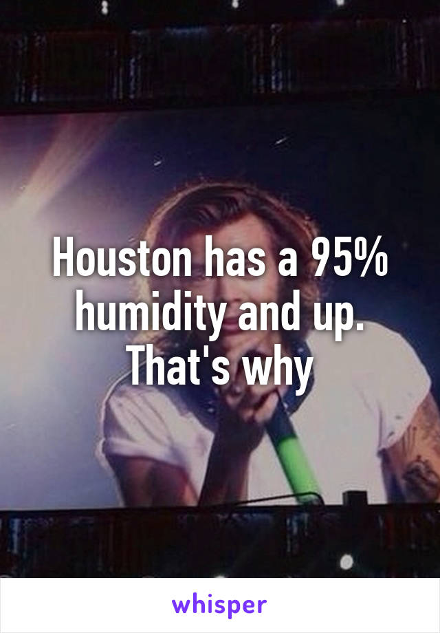 Houston has a 95% humidity and up. That's why