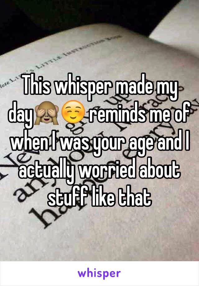 This whisper made my day🙈☺️ reminds me of when I was your age and I actually worried about stuff like that 