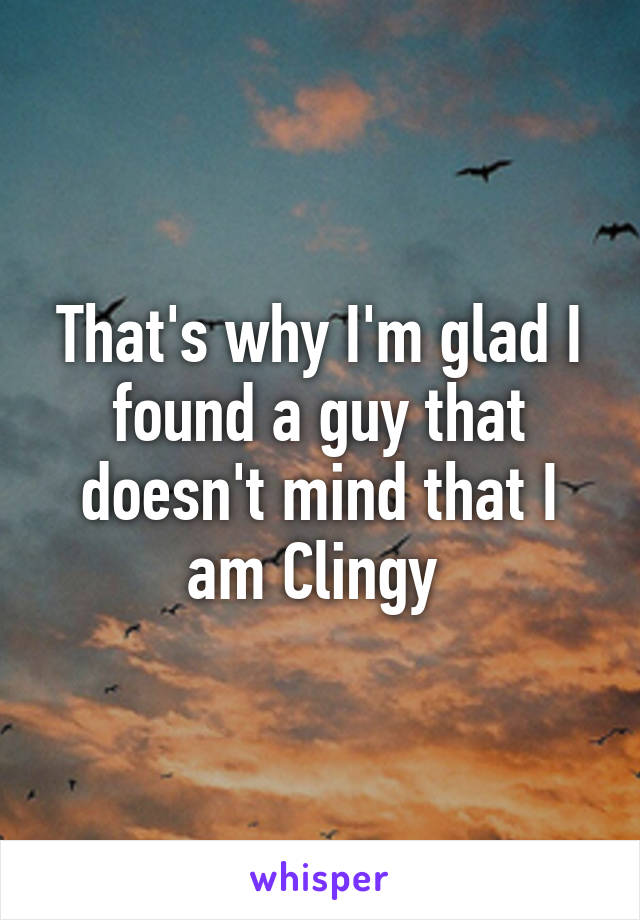 That's why I'm glad I found a guy that doesn't mind that I am Clingy 