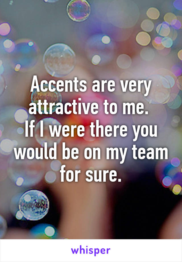 Accents are very attractive to me. 
If I were there you would be on my team for sure.