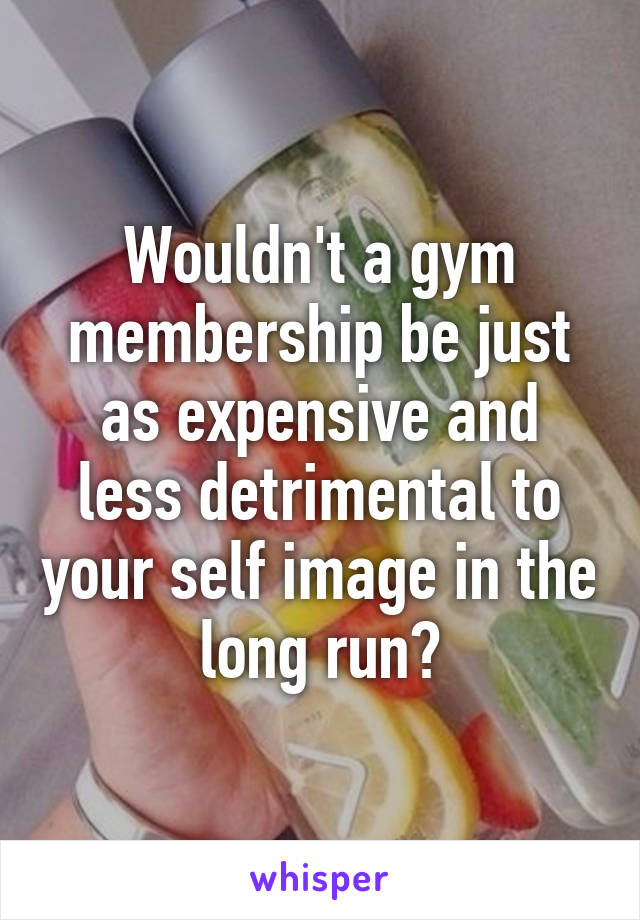 Wouldn't a gym membership be just as expensive and less detrimental to your self image in the long run?