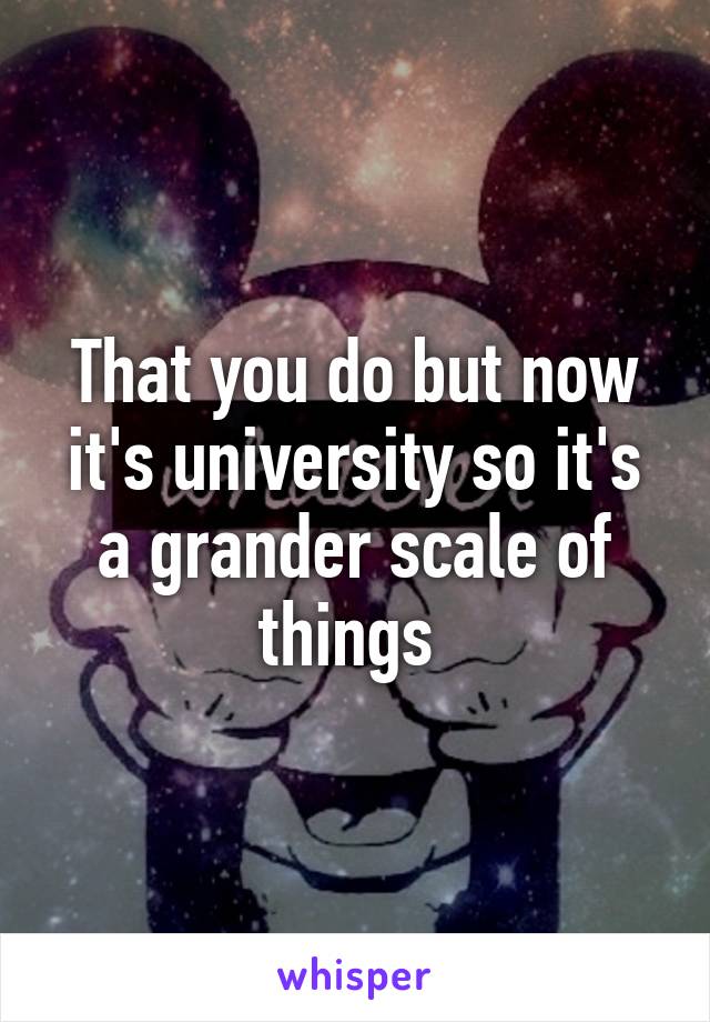 That you do but now it's university so it's a grander scale of things 