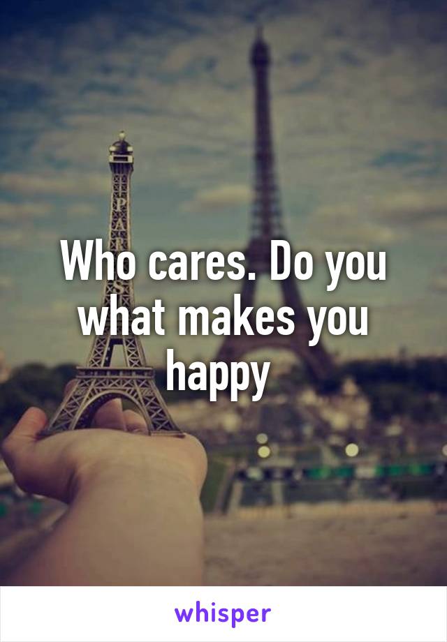 Who cares. Do you what makes you happy 