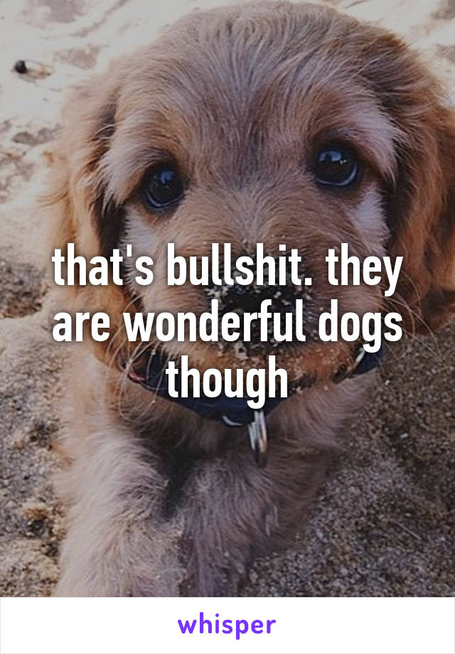 that's bullshit. they are wonderful dogs though