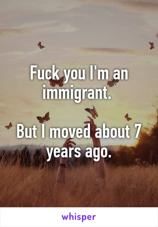 Fuck you I'm an immigrant. 

But I moved about 7 years ago.