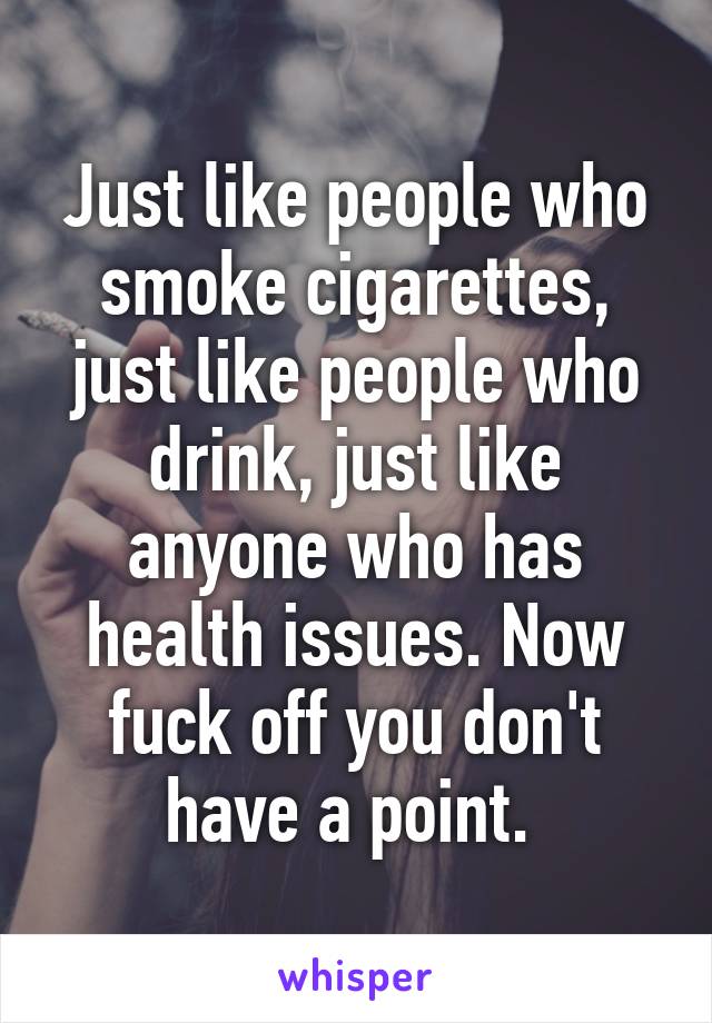 Just like people who smoke cigarettes, just like people who drink, just like anyone who has health issues. Now fuck off you don't have a point. 