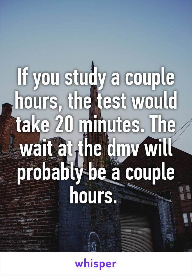 If you study a couple hours, the test would take 20 minutes. The wait at the dmv will probably be a couple hours. 