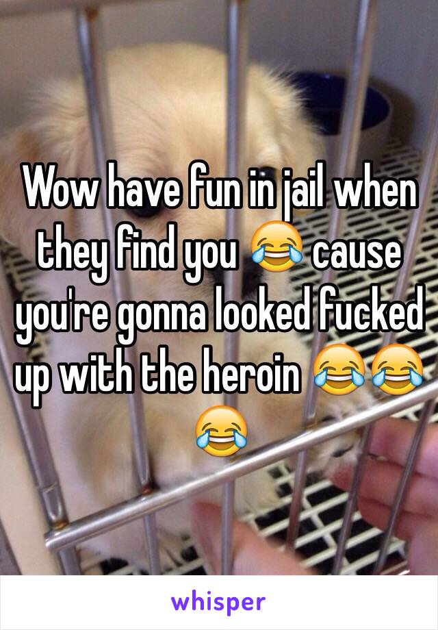 Wow have fun in jail when they find you 😂 cause you're gonna looked fucked up with the heroin 😂😂😂