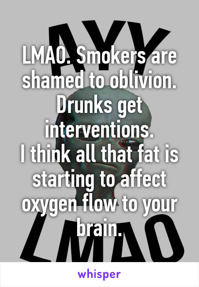 LMAO. Smokers are shamed to oblivion.
Drunks get interventions.
I think all that fat is starting to affect oxygen flow to your brain.