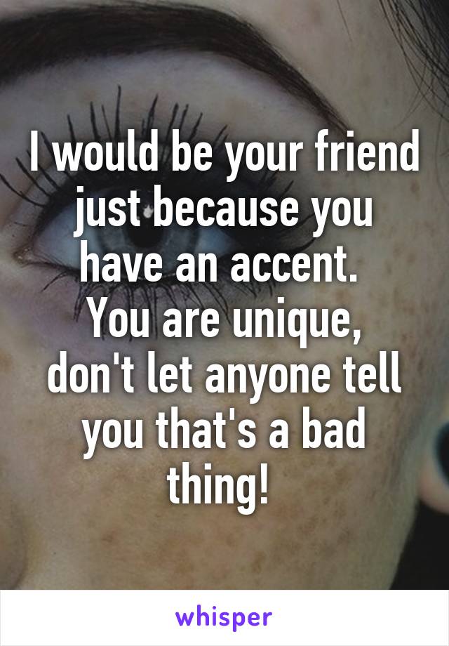 I would be your friend just because you have an accent. 
You are unique, don't let anyone tell you that's a bad thing! 