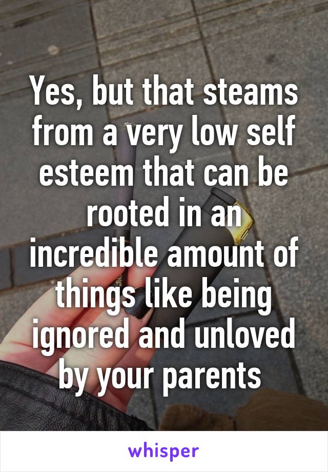 Yes, but that steams from a very low self esteem that can be rooted in an incredible amount of things like being ignored and unloved by your parents 