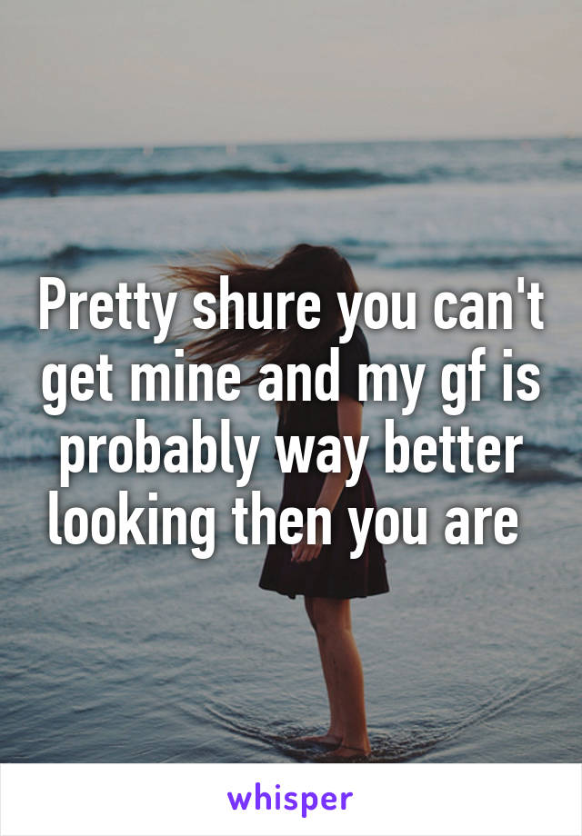 Pretty shure you can't get mine and my gf is probably way better looking then you are 