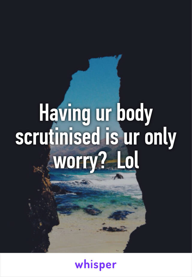 Having ur body scrutinised is ur only worry?  Lol