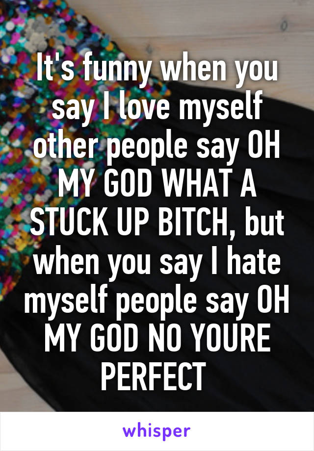 It's funny when you say I love myself other people say OH MY GOD WHAT A STUCK UP BITCH, but when you say I hate myself people say OH MY GOD NO YOURE PERFECT 