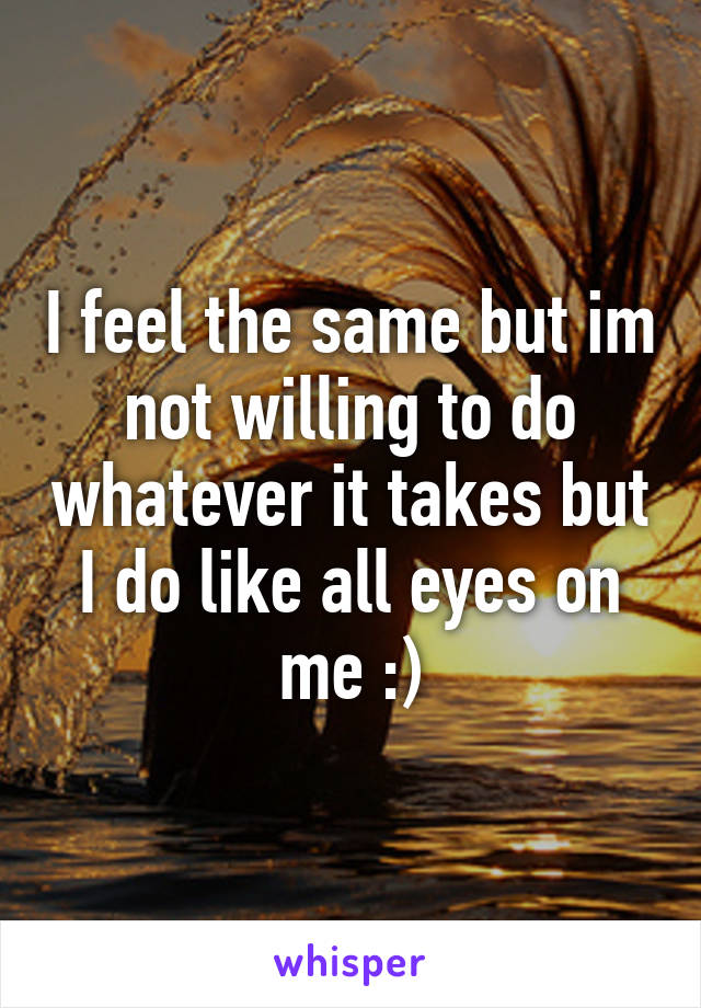 I feel the same but im not willing to do whatever it takes but I do like all eyes on me :)