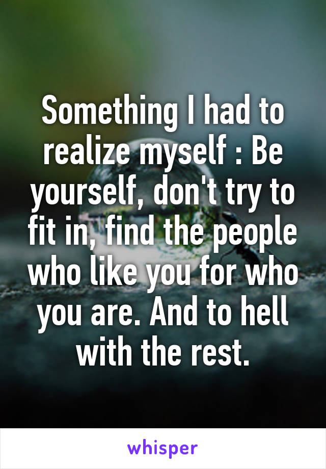 Something I had to realize myself : Be yourself, don't try to fit in, find the people who like you for who you are. And to hell with the rest.
