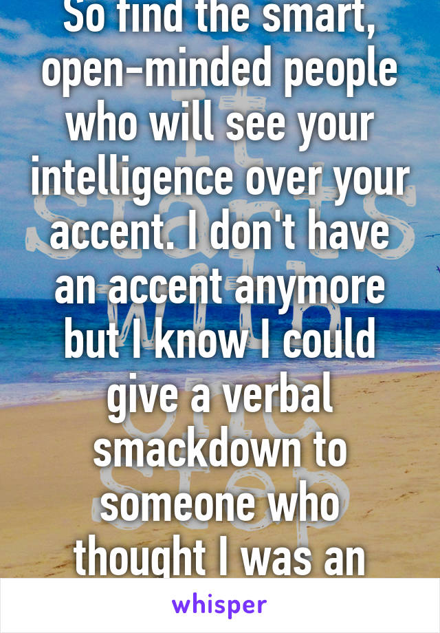 So find the smart, open-minded people who will see your intelligence over your accent. I don't have an accent anymore but I know I could give a verbal smackdown to someone who thought I was an imbecile just for that.