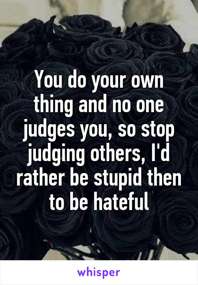 You do your own thing and no one judges you, so stop judging others, I'd rather be stupid then to be hateful