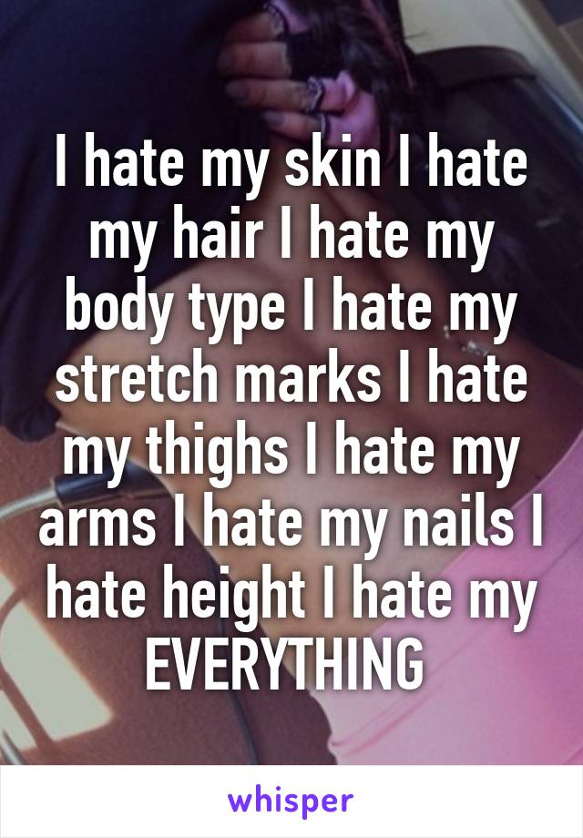 I hate my skin I hate my hair I hate my body type I hate my stretch marks I hate my thighs I hate my arms I hate my nails I hate height I hate my EVERYTHING 