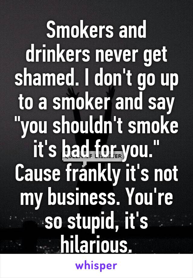 Smokers and drinkers never get shamed. I don't go up to a smoker and say "you shouldn't smoke it's bad for you." Cause frankly it's not my business. You're so stupid, it's hilarious.