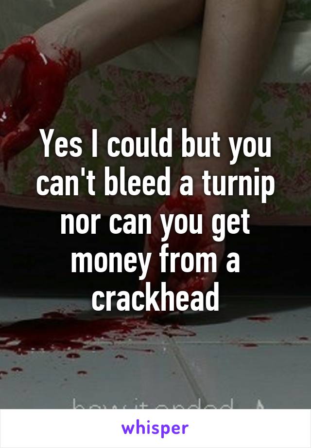 Yes I could but you can't bleed a turnip nor can you get money from a crackhead