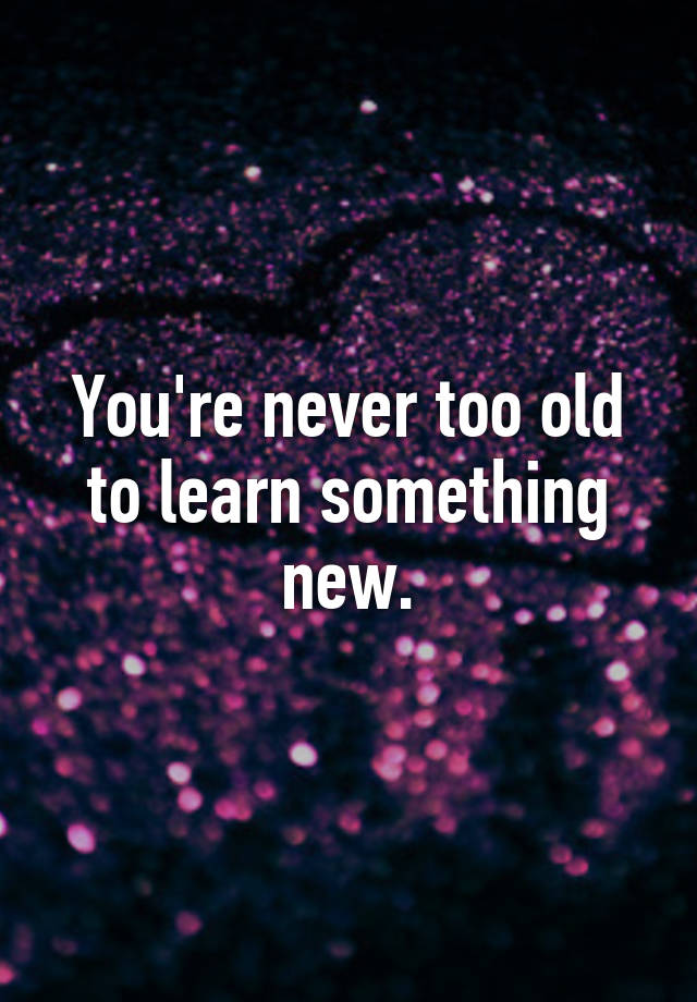 Youre Never Too Old To Learn Something New 7145