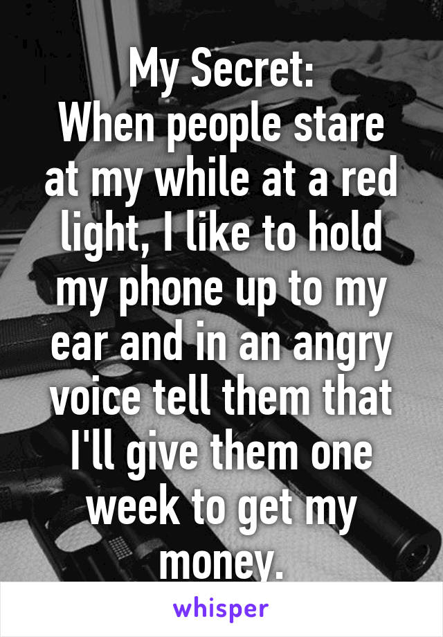 My Secret:
When people stare at my while at a red light, I like to hold my phone up to my ear and in an angry voice tell them that I'll give them one week to get my money.
