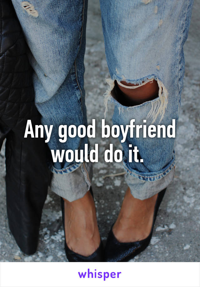 Any good boyfriend would do it. 