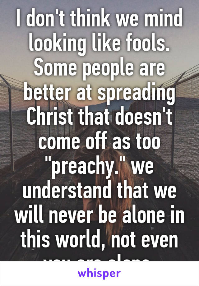 I don't think we mind looking like fools. Some people are better at spreading Christ that doesn't come off as too "preachy." we understand that we will never be alone in this world, not even you are alone.