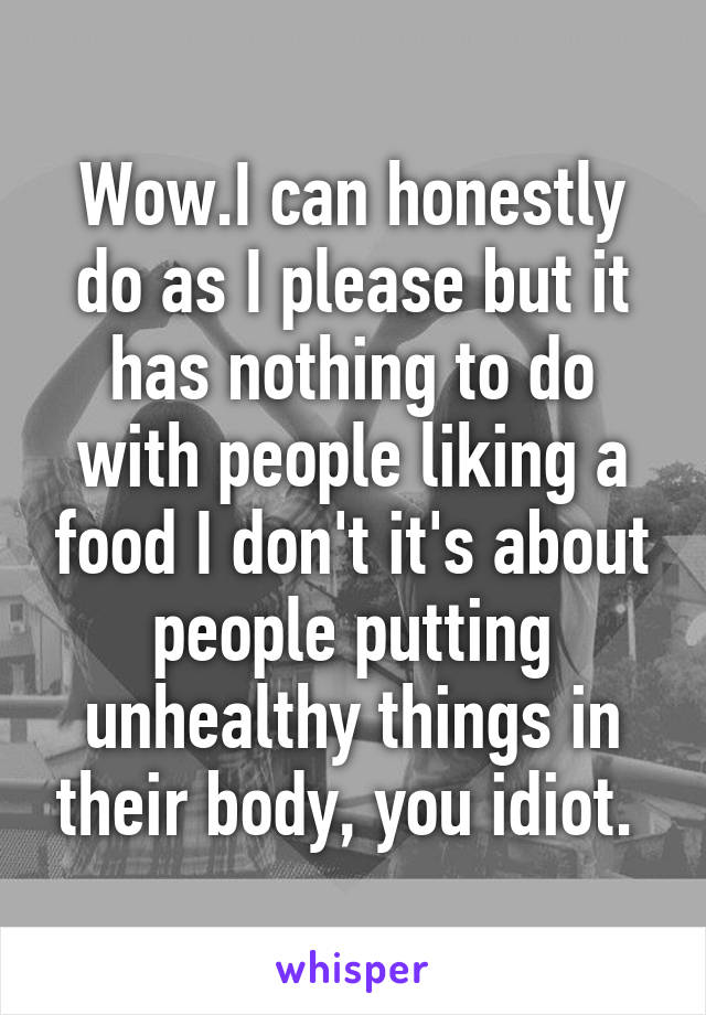 Wow.I can honestly do as I please but it has nothing to do with people liking a food I don't it's about people putting unhealthy things in their body, you idiot. 