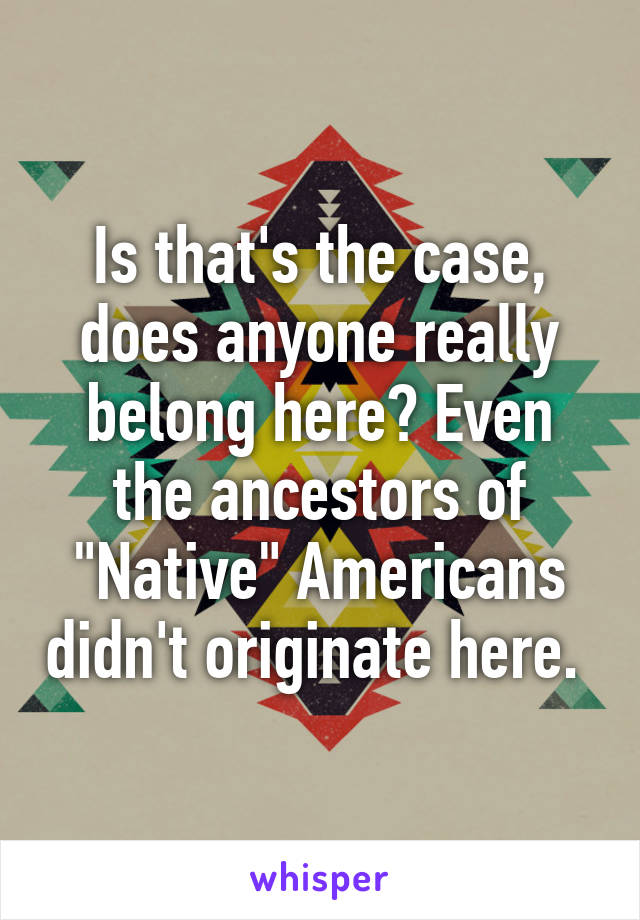 Is that's the case, does anyone really belong here? Even the ancestors of "Native" Americans didn't originate here. 