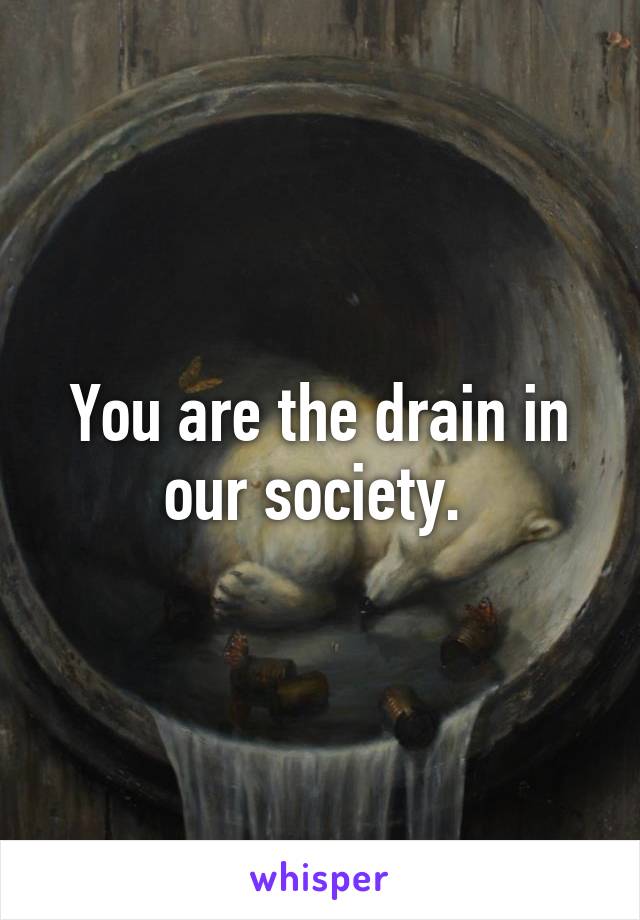 You are the drain in our society. 