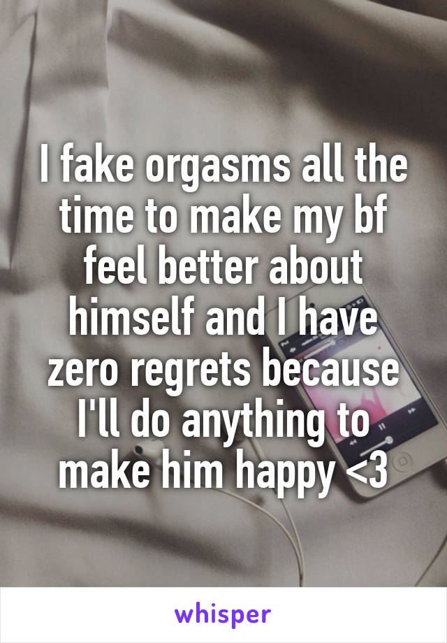 I fake orgasms all the time to make my bf feel better about himself and I have zero regrets because I'll do anything to make him happy <3