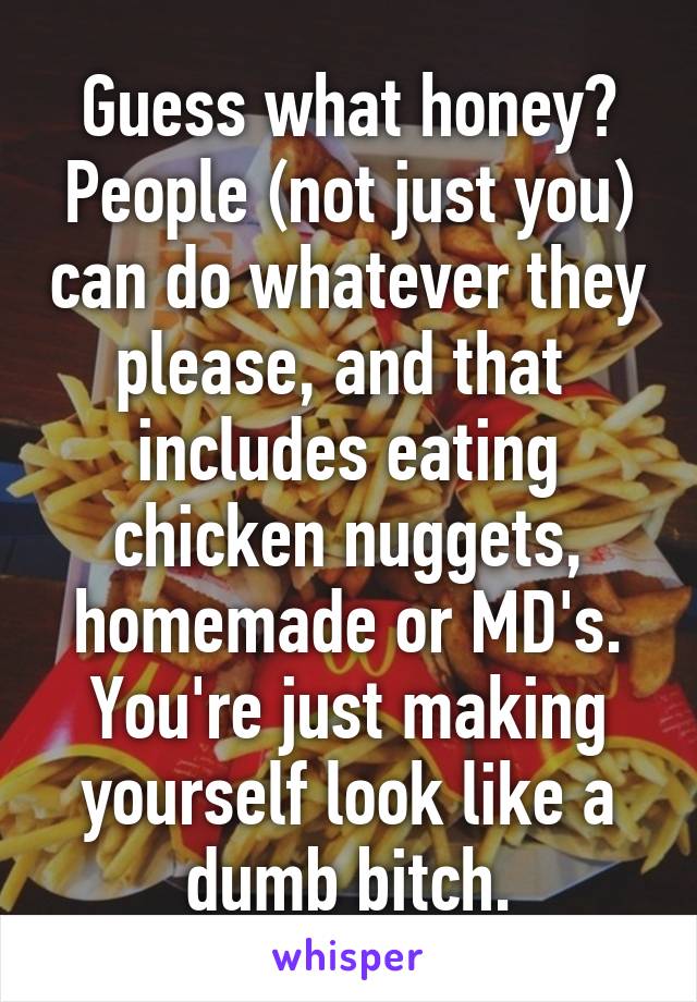 Guess what honey? People (not just you) can do whatever they please, and that  includes eating chicken nuggets, homemade or MD's. You're just making yourself look like a dumb bitch.