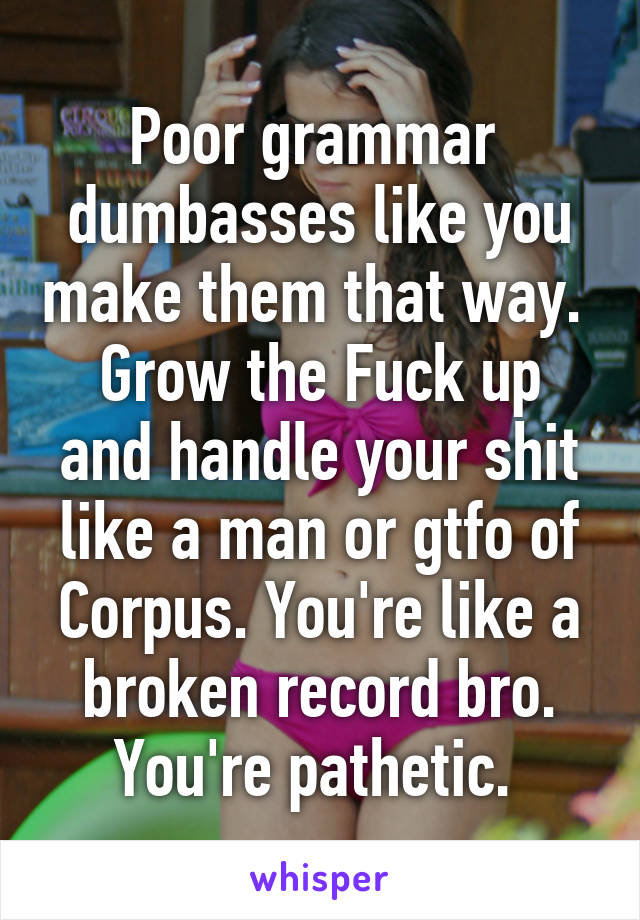 Poor grammar  dumbasses like you make them that way. 
Grow the Fuck up and handle your shit like a man or gtfo of Corpus. You're like a broken record bro.
You're pathetic. 